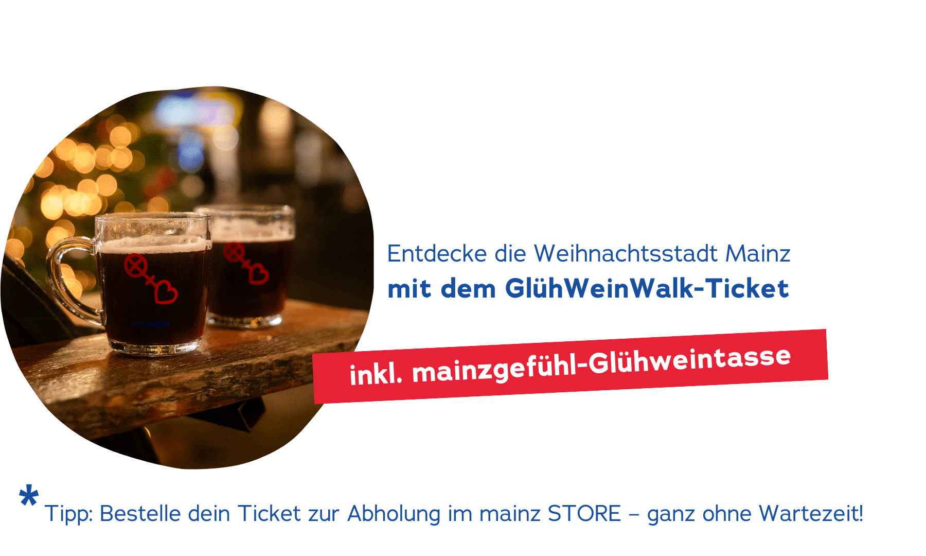 Onlineshop_Produktbild Startseite (1) Entdecke die Weihnachtsstadt Mainz mit dem GlühWeinWalk-Ticket. Inkl. mainzgefühl-Glühweintasse. Hinweis: Bestelle Weihnachtsgeschenke bis zum 18.12., damit sie rechtzeitig ankommen.